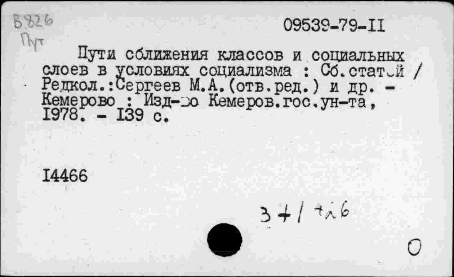 ﻿ЬЯ/’	09539-79-11
Пути сближения классов и социальных слоев в условиях социализма : Об.статей /
■ Редкол.:Сергеев М.А.(отв.ред.) и др. -Кемерово : Изд-jo Кемеров.гос.ун-та, 1978. - 139 с.
14466